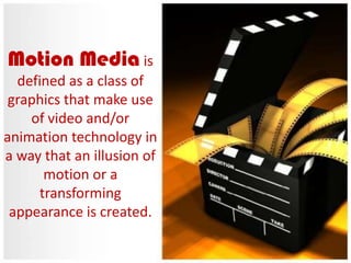 Motion Media is
defined as a class of
graphics that make use
of video and/or
animation technology in
a way that an illusion of
motion or a
transforming
appearance is created.

 
