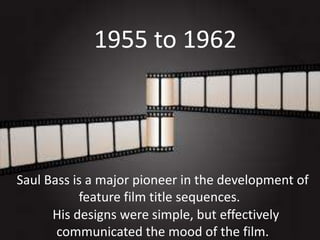 1955 to 1962

Saul Bass is a major pioneer in the development of
feature film title sequences.
His designs were simple, but effectively
communicated the mood of the film.

 