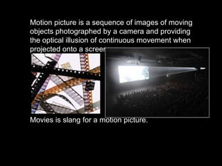 Motion picture is a sequence of images of moving
objects photographed by a camera and providing
the optical illusion of continuous movement when
projected onto a screen.

Movies is slang for a motion picture.

 