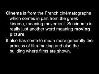 Cinema is from the French cinématographe
which comes in part from the greek
kinema, meaning movement. So cinema is
really just another word meaning moving
picture.
It also has come to mean more generally the
process of film-making and also the
building where films are shown.

 
