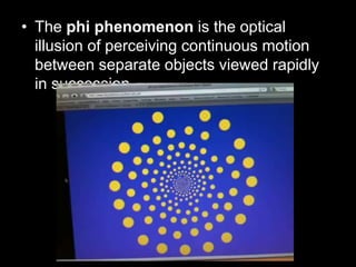 • The phi phenomenon is the optical
illusion of perceiving continuous motion
between separate objects viewed rapidly
in succession.

 