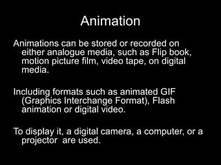 Animation
Animations can be stored or recorded on
either analogue media, such as Flip book,
motion picture film, video tape, on digital
media.

Including formats such as animated GIF
(Graphics Interchange Format), Flash
animation or digital video.
To display it, a digital camera, a computer, or a
projector are used.

 