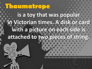 Thaumatrope
is a toy that was popular
in Victorian times. A disk or card
with a picture on each side is
attached to two pieces of string.

 