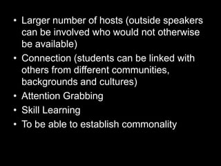 • Larger number of hosts (outside speakers
can be involved who would not otherwise
be available)
• Connection (students can be linked with
others from different communities,
backgrounds and cultures)
• Attention Grabbing
• Skill Learning
• To be able to establish commonality

 