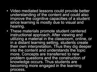 • Video mediated lessons could provide better
understanding of the content and could also
improve the cognitive capacities of a student
since learning is mostly due to visual and
hearing.
• These materials promote student centered
instructional approach. After viewing and
utilizing a material in the classroom, online, or
in a distant learning setting, students create
their own interpretation. Thus they dig deeper
into the content and understands the topic
more. Concepts are transferred to new
problem questions and the construction of
knowledge occurs. Thus students are
becoming more engaged in the learning
process.

 