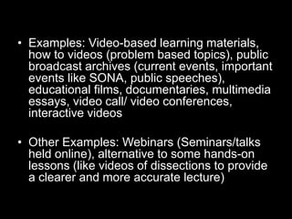 • Examples: Video-based learning materials,
how to videos (problem based topics), public
broadcast archives (current events, important
events like SONA, public speeches),
educational films, documentaries, multimedia
essays, video call/ video conferences,
interactive videos
• Other Examples: Webinars (Seminars/talks
held online), alternative to some hands-on
lessons (like videos of dissections to provide
a clearer and more accurate lecture)

 