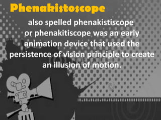 Phenakistoscope
also spelled phenakistiscope
or phenakitiscope was an early
animation device that used the
persistence of vision principle to create
an illusion of motion.

 