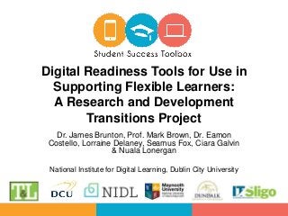 Dr. James Brunton, Prof. Mark Brown, Dr. Eamon
Costello, Lorraine Delaney, Seamus Fox, Ciara Galvin
& Nuala Lonergan
National Institute for Digital Learning, Dublin City University
Digital Readiness Tools for Use in
Supporting Flexible Learners:
A Research and Development
Transitions Project
 
