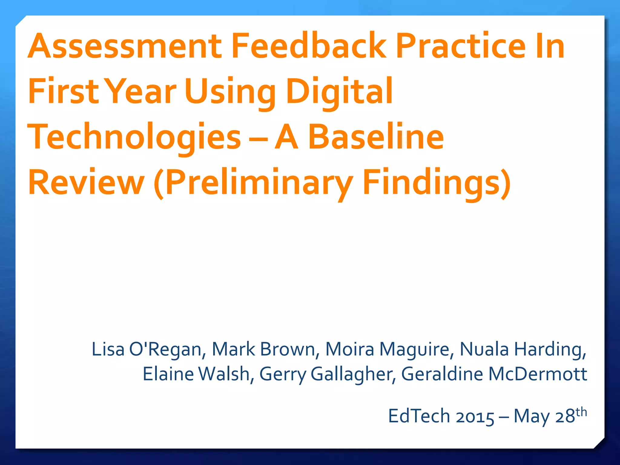 Assessment Feedback Practice In
FirstYear Using Digital
Technologies – A Baseline
Review (Preliminary Findings)
Lisa O'Regan, Mark Brown, Moira Maguire, Nuala Harding,
Elaine Walsh, Gerry Gallagher, Geraldine McDermott
EdTech 2015 – May 28th
 