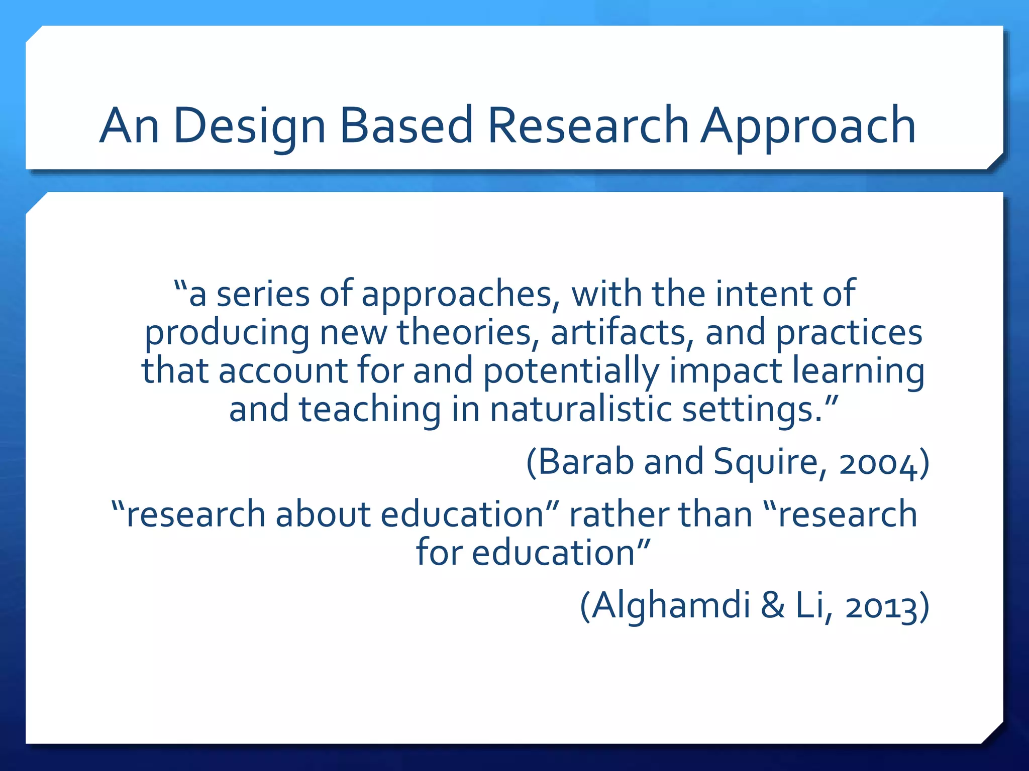 An Design Based ResearchApproach
“a series of approaches, with the intent of
producing new theories, artifacts, and practices
that account for and potentially impact learning
and teaching in naturalistic settings.”
(Barab and Squire, 2004)
“research about education” rather than “research
for education”
(Alghamdi & Li, 2013)
 