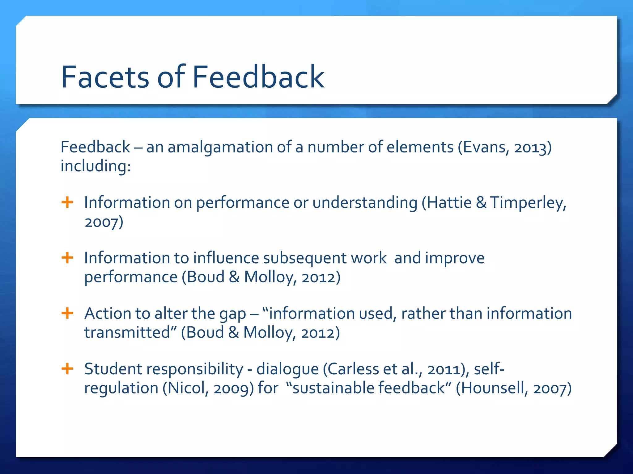 Facets of Feedback
Feedback – an amalgamation of a number of elements (Evans, 2013)
including:
 Information on performance or understanding (Hattie &Timperley,
2007)
 Information to influence subsequent work and improve
performance (Boud & Molloy, 2012)
 Action to alter the gap – “information used, rather than information
transmitted” (Boud & Molloy, 2012)
 Student responsibility - dialogue (Carless et al., 2011), self-
regulation (Nicol, 2009) for “sustainable feedback” (Hounsell, 2007)
 