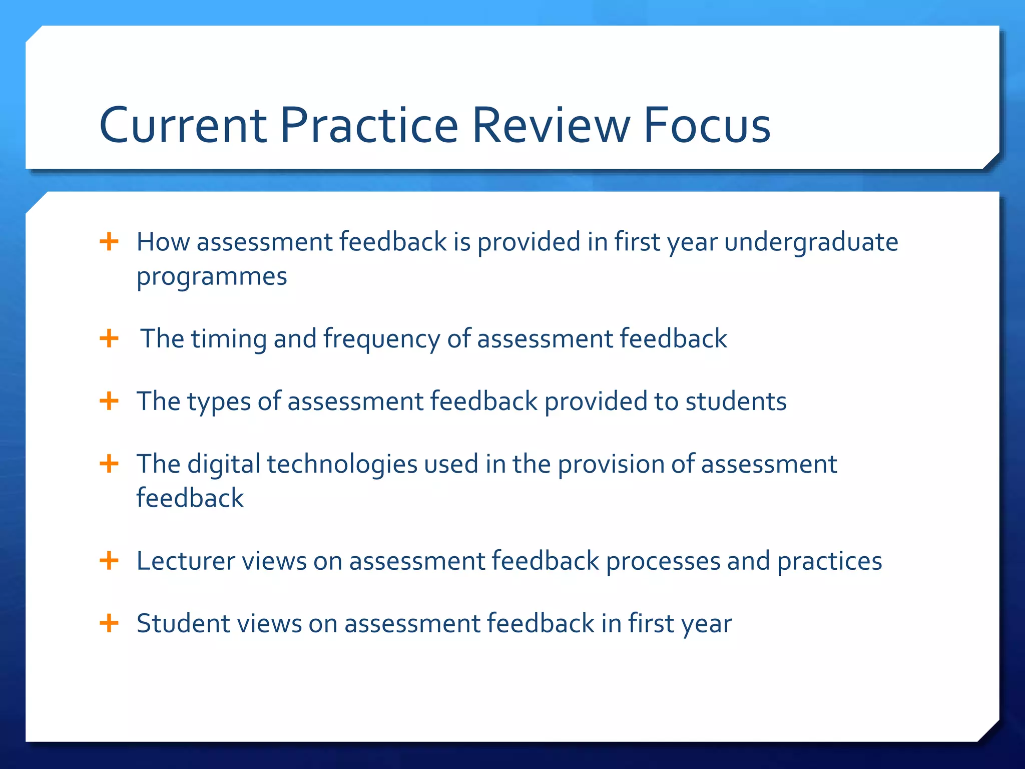 Current Practice Review Focus
 How assessment feedback is provided in first year undergraduate
programmes
 The timing and frequency of assessment feedback
 The types of assessment feedback provided to students
 The digital technologies used in the provision of assessment
feedback
 Lecturer views on assessment feedback processes and practices
 Student views on assessment feedback in first year
 