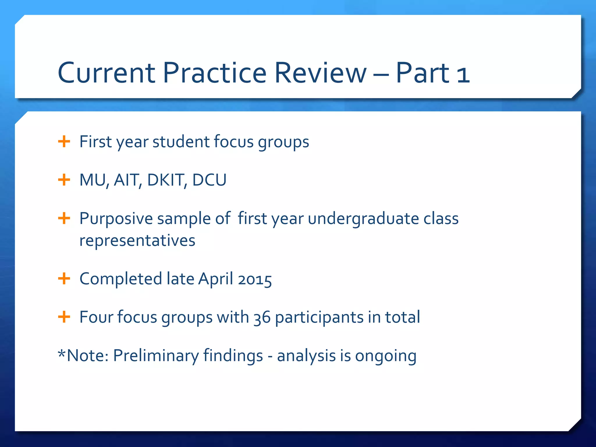 Current Practice Review – Part 1
 First year student focus groups
 MU, AIT, DKIT, DCU
 Purposive sample of first year undergraduate class
representatives
 Completed late April 2015
 Four focus groups with 36 participants in total
*Note: Preliminary findings - analysis is ongoing
 