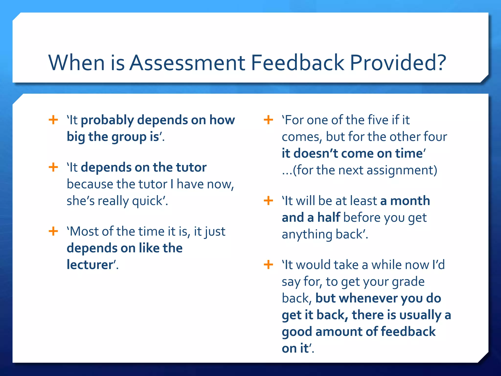 When is Assessment Feedback Provided?
 ‘It probably depends on how
big the group is’.
 ‘It depends on the tutor
because the tutor I have now,
she’s really quick’.
 ‘Most of the time it is, it just
depends on like the
lecturer’.
 ‘For one of the five if it
comes, but for the other four
it doesn’t come on time’
…(for the next assignment)
 ‘It will be at least a month
and a half before you get
anything back’.
 ‘It would take a while now I’d
say for, to get your grade
back, but whenever you do
get it back, there is usually a
good amount of feedback
on it’.
 