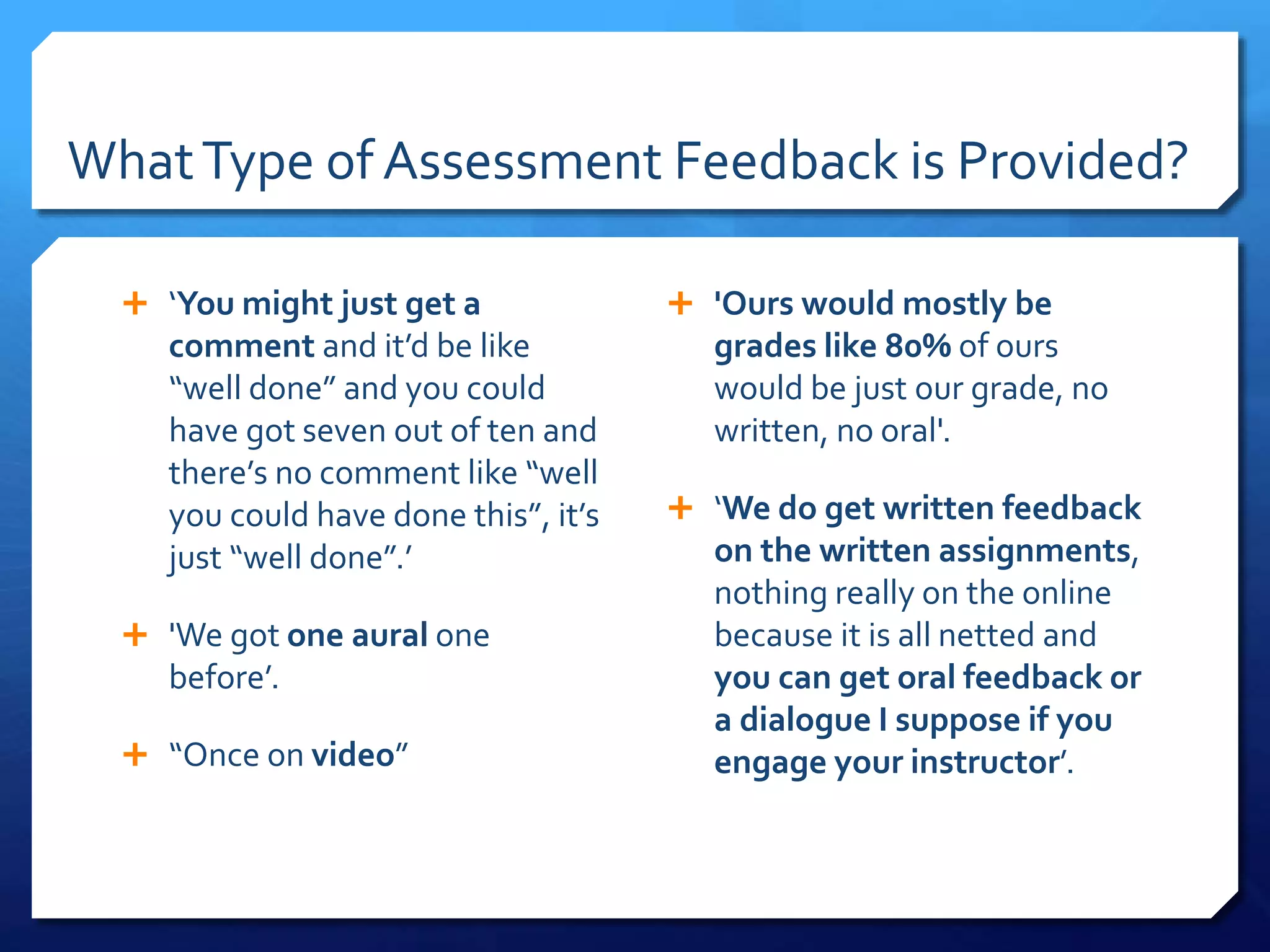 WhatType of Assessment Feedback is Provided?
 ‘You might just get a
comment and it’d be like
“well done” and you could
have got seven out of ten and
there’s no comment like “well
you could have done this”, it’s
just “well done”.’
 'We got one aural one
before’.
 “Once on video”
 'Ours would mostly be
grades like 80% of ours
would be just our grade, no
written, no oral'.
 ‘We do get written feedback
on the written assignments,
nothing really on the online
because it is all netted and
you can get oral feedback or
a dialogue I suppose if you
engage your instructor’.
 