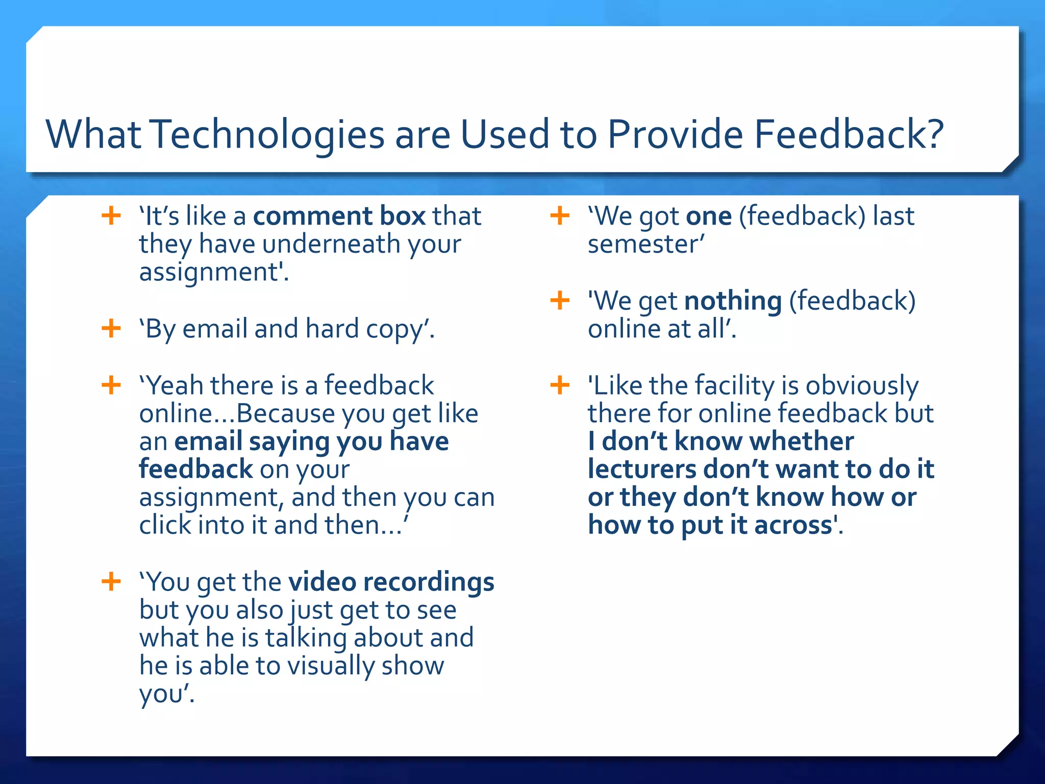 WhatTechnologies are Used to Provide Feedback?
 ‘It’s like a comment box that
they have underneath your
assignment'.
 ‘By email and hard copy’.
 ‘Yeah there is a feedback
online…Because you get like
an email saying you have
feedback on your
assignment, and then you can
click into it and then…’
 ‘You get the video recordings
but you also just get to see
what he is talking about and
he is able to visually show
you’.
 ‘We got one (feedback) last
semester’
 'We get nothing (feedback)
online at all’.
 'Like the facility is obviously
there for online feedback but
I don’t know whether
lecturers don’t want to do it
or they don’t know how or
how to put it across'.
 