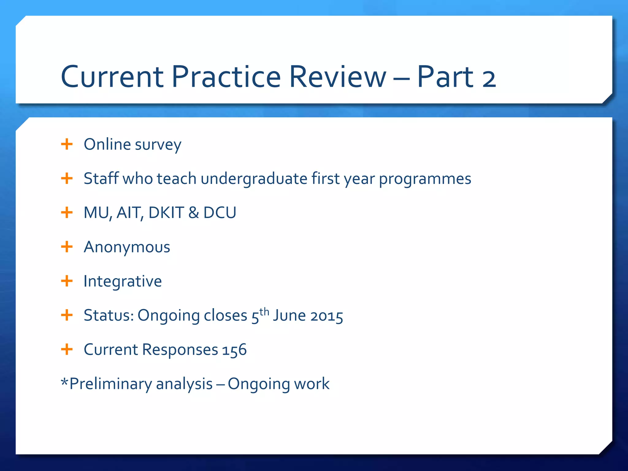 Current Practice Review – Part 2
 Online survey
 Staff who teach undergraduate first year programmes
 MU,AIT, DKIT & DCU
 Anonymous
 Integrative
 Status: Ongoing closes 5th June 2015
 Current Responses 156
*Preliminary analysis –Ongoing work
 