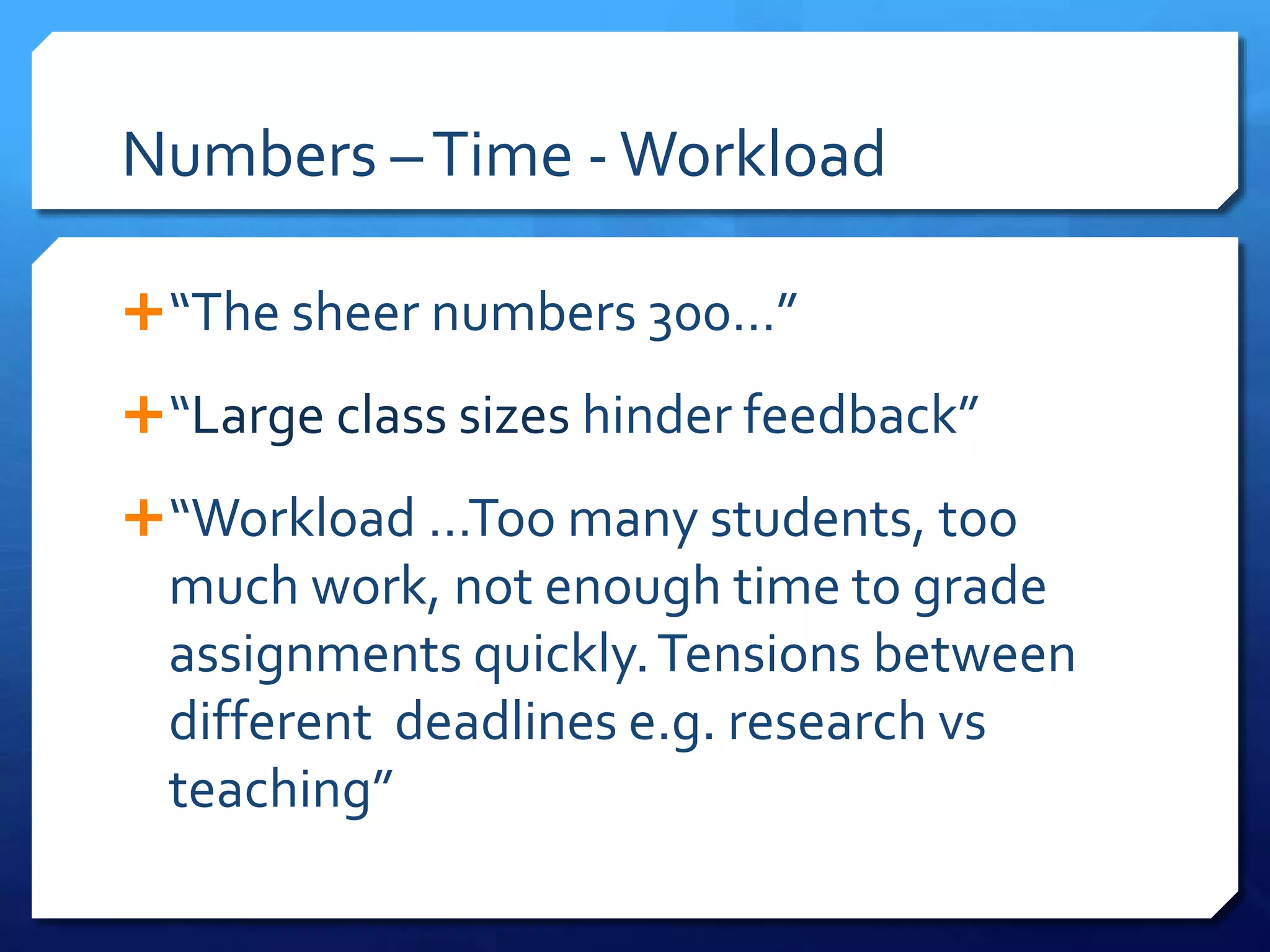 Numbers –Time -Workload
“The sheer numbers 300…”
“Large class sizes hinder feedback”
“Workload …Too many students, too
much work, not enough time to grade
assignments quickly.Tensions between
different deadlines e.g. research vs
teaching”
 