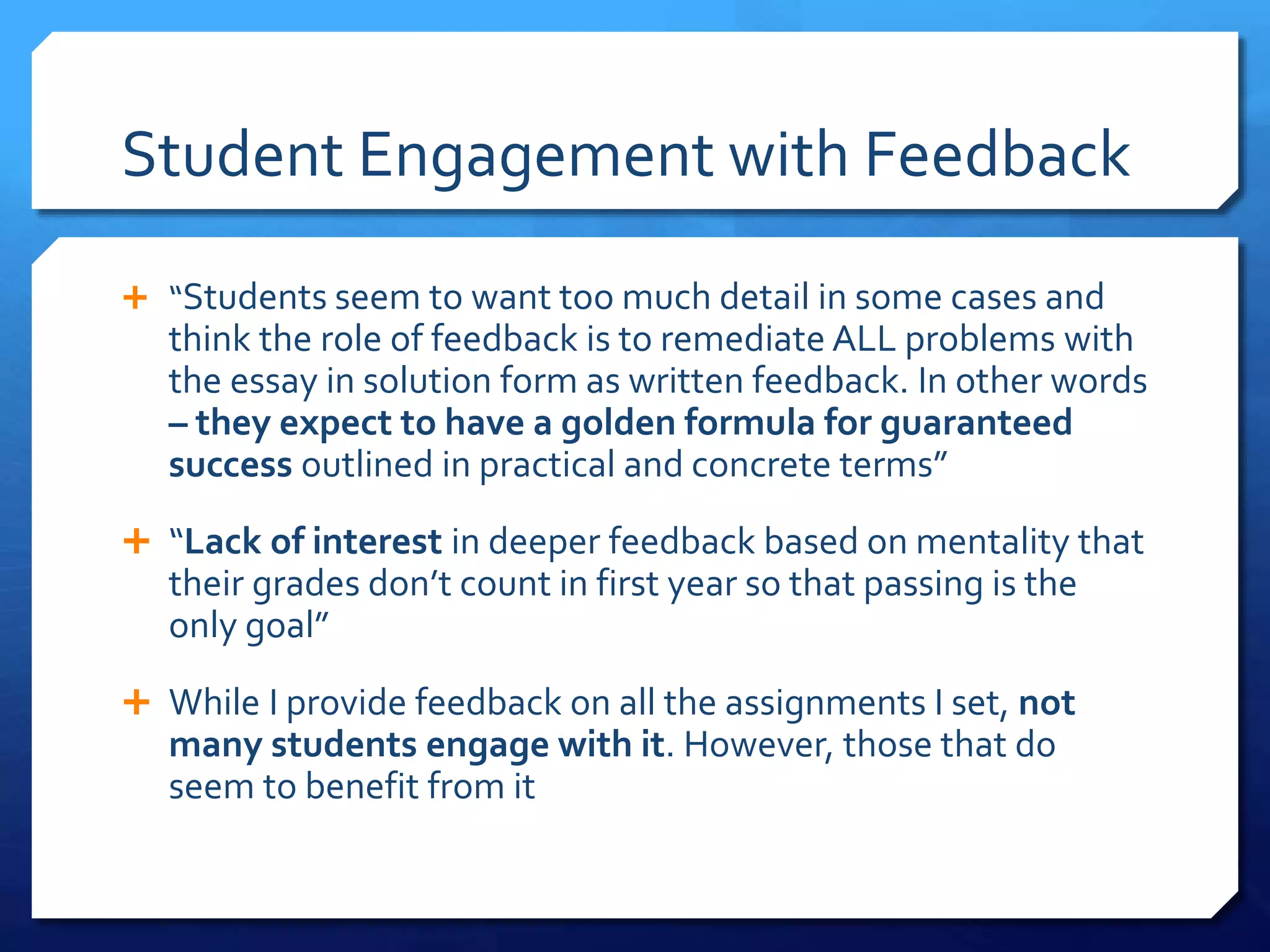 Student Engagement with Feedback
 “Students seem to want too much detail in some cases and
think the role of feedback is to remediate ALL problems with
the essay in solution form as written feedback. In other words
– they expect to have a golden formula for guaranteed
success outlined in practical and concrete terms”
 “Lack of interest in deeper feedback based on mentality that
their grades don’t count in first year so that passing is the
only goal”
 While I provide feedback on all the assignments I set, not
many students engage with it. However, those that do
seem to benefit from it
 