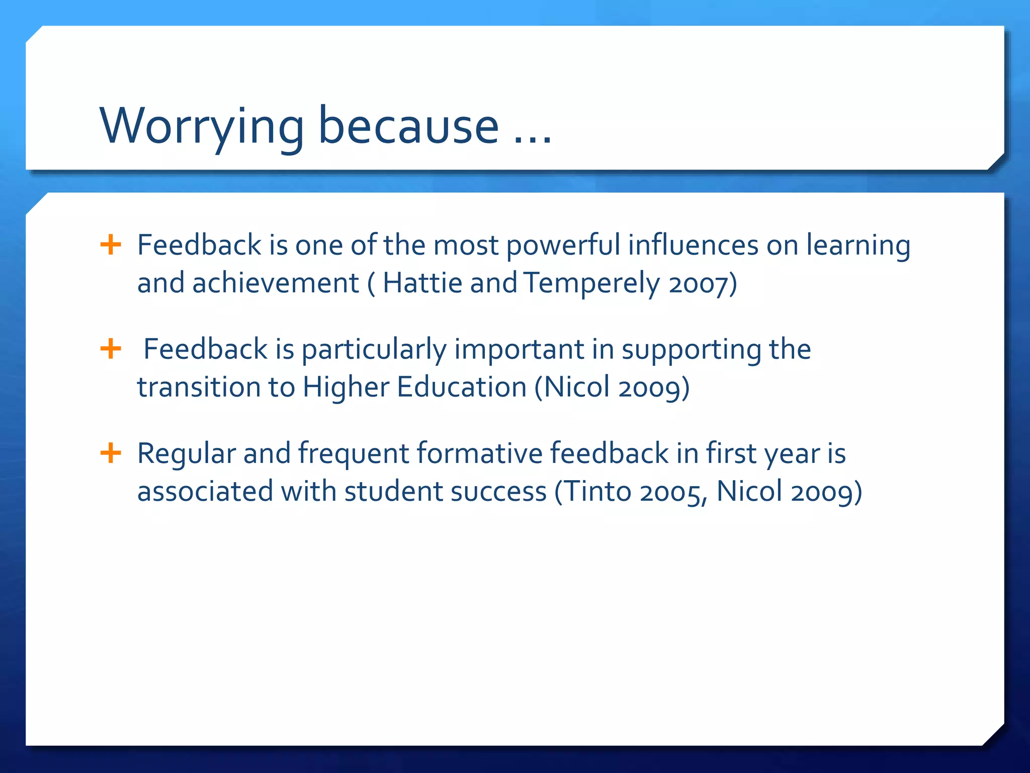 Worrying because …
 Feedback is one of the most powerful influences on learning
and achievement ( Hattie andTemperely 2007)
 Feedback is particularly important in supporting the
transition to Higher Education (Nicol 2009)
 Regular and frequent formative feedback in first year is
associated with student success (Tinto 2005, Nicol 2009)
 