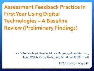 Assessment Feedback Practice In
FirstYear Using Digital
Technologies – A Baseline
Review (Preliminary Findings)
Lisa O'Regan, Mark Brown, Moira Maguire, Nuala Harding,
Elaine Walsh, Gerry Gallagher, Geraldine McDermott
EdTech 2015 – May 28th
 