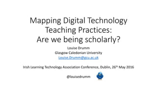Mapping Digital Technology
Teaching Practices:
Are we being scholarly?
Louise Drumm
Glasgow Caledonian University
Louise.Drumm@gcu.ac.uk
Irish Learning Technology Association Conference, Dublin, 26th May 2016
@louisedrumm
 