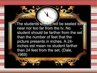 ➢

-The students should not be seated too
near nor too far from the tv. No
student should be farther from the set
than the number of feet that the
picture presents in inches. A 24inches est mean no student farther
than 24 feet from the set. (Dale,
1969)

 