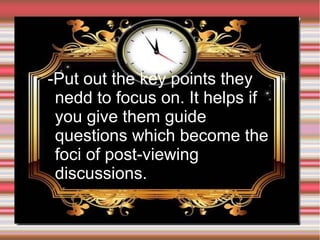 ➢

-Put out the key points they
nedd to focus on. It helps if
you give them guide
questions which become the
foci of post-viewing
discussions.

 