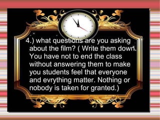 4.) what questions are you asking
about the film? ( Write them down.
You have not to end the class
without answering them to make
you students feel that everyone
and evrything matter. Nothing or
nobody is taken for granted.)

 
