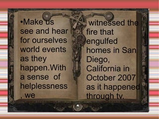 Make us
see and hear
for ourselves
world events
as they
happen.With
a sense of
helplessness
, we
●

witnessed the
fire that
engulfed
homes in San
Diego,
California in
October 2007
as it happened
through tv.

 
