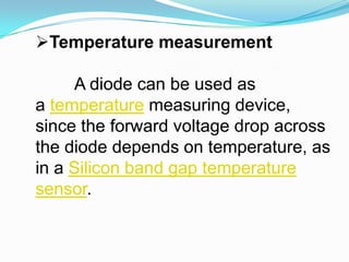 Temperature measurementA diode can be used as a temperature measuring device, since the forward voltage drop across the diode depends on temperature, as in a Silicon band gap temperature sensor.