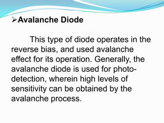 Avalanche DiodeThis type of diode operates in the reverse bias, and used avalanche effect for its operation. Generally, the avalanche diode is used for photo-detection, wherein high levels of sensitivity can be obtained by the avalanche process. 