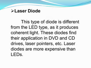 Laser DiodeThis type of diode is different from the LED type, as it produces coherent light. These diodes find their application in DVD and CD drives, laser pointers, etc. Laser diodes are more expensive than LEDs. 