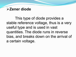 ZenerdiodeThis type of diode provides a stable reference voltage, thus is a very useful type and is used in vast quantities. The diode runs in reverse bias, and breaks down on the arrival of a certain voltage.