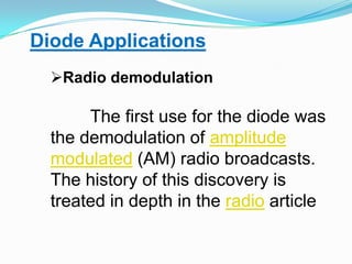 Diode ApplicationsRadio demodulationThe first use for the diode was the demodulation of amplitude modulated (AM) radio broadcasts. The history of this discovery is treated in depth in the radio article