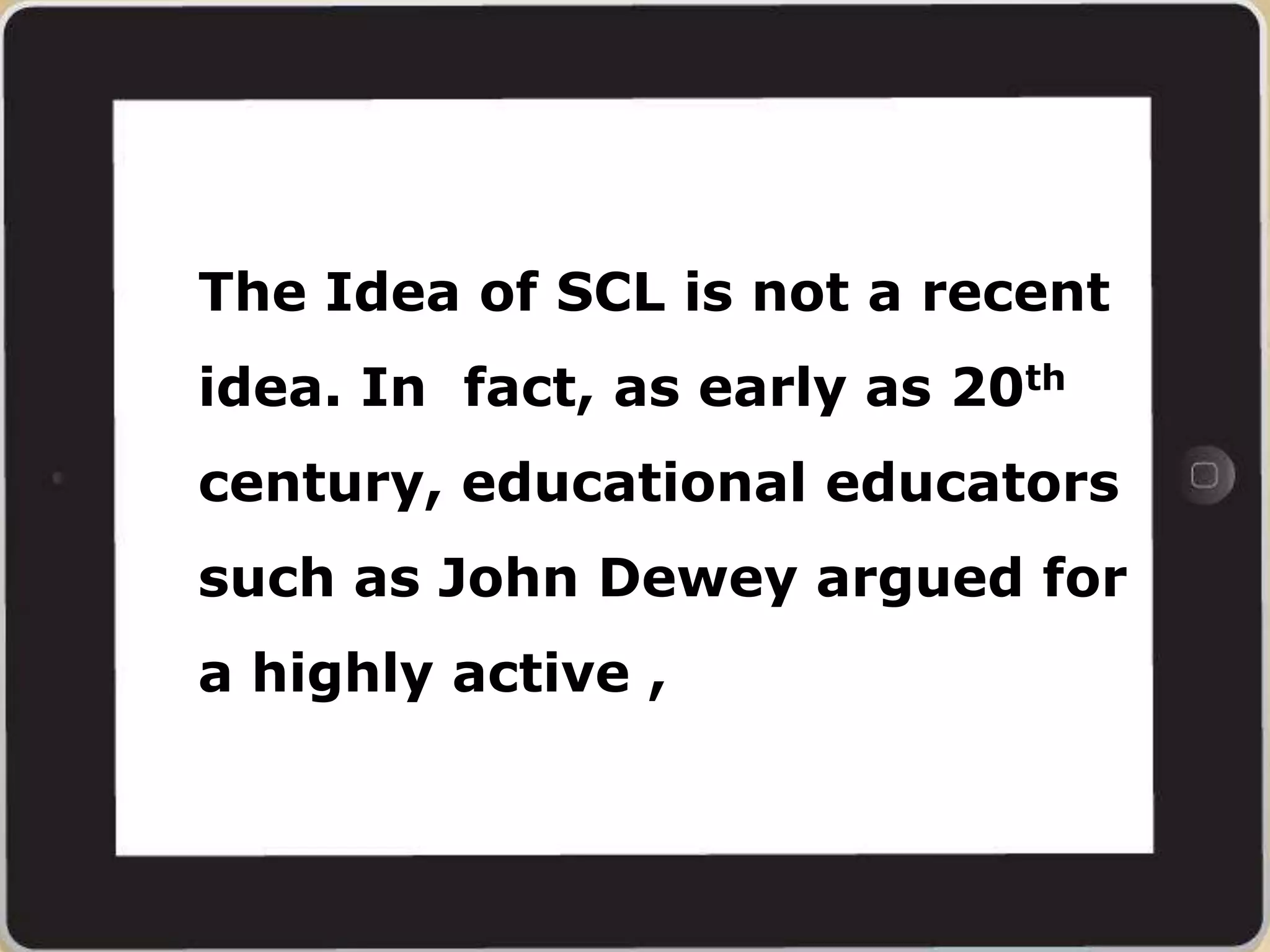 The Idea of SCL is not a recent
idea. In fact, as early as 20th
century, educational educators
such as John Dewey argued for
a highly active ,