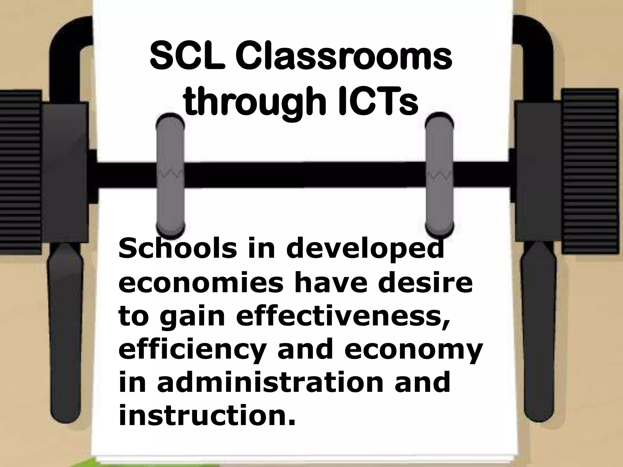 SCL Classrooms
through ICTs
Schools in developed
economies have desire
to gain effectiveness,
efficiency and economy
in administration and
instruction.