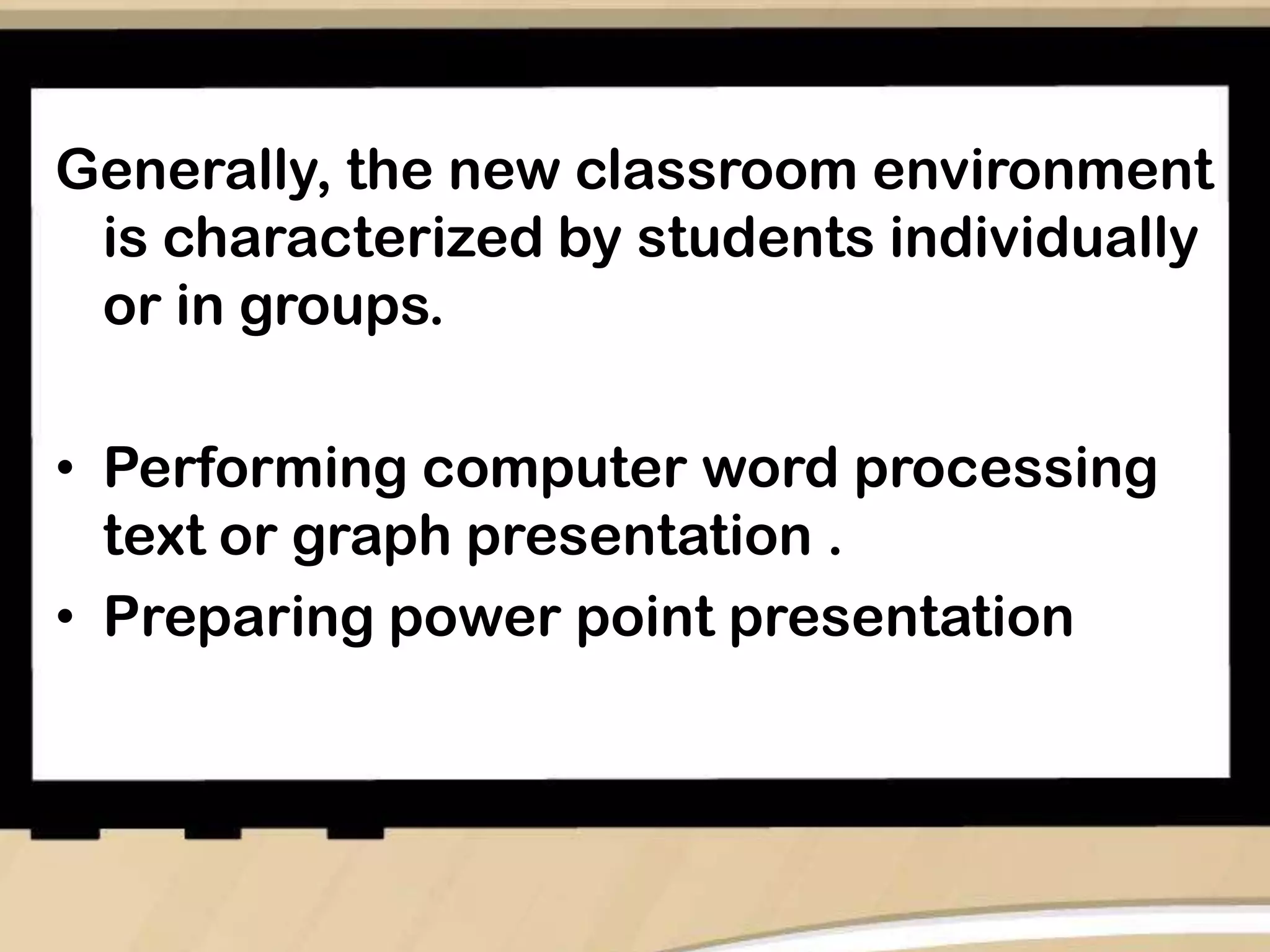 Generally, the new classroom environment
is characterized by students individually
or in groups.
• Performing computer word processing
text or graph presentation .
• Preparing power point presentation