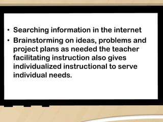 • Searching information in the internet
• Brainstorming on ideas, problems and
project plans as needed the teacher
facilitating instruction also gives
individualized instructional to serve
individual needs.
 