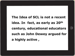 The Idea of SCL is not a recent
idea. In fact, as early as 20th
century, educational educators
such as John Dewey argued for
a highly active ,
 