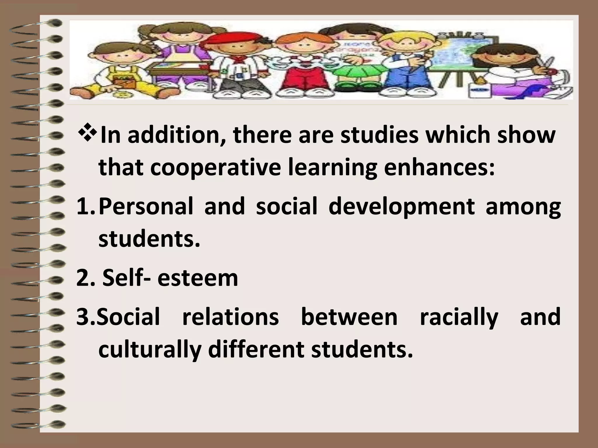 In addition, there are studies which show
that cooperative learning enhances:
1.Personal and social development among
students.
2. Self- esteem
3.Social relations between racially and
culturally different students.
 