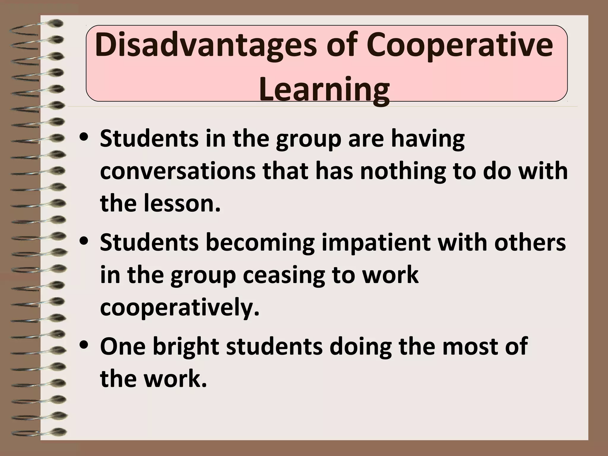 Disadvantages of Cooperative
Learning
• Students in the group are having
conversations that has nothing to do with
the lesson.
• Students becoming impatient with others
in the group ceasing to work
cooperatively.
• One bright students doing the most of
the work.
 
