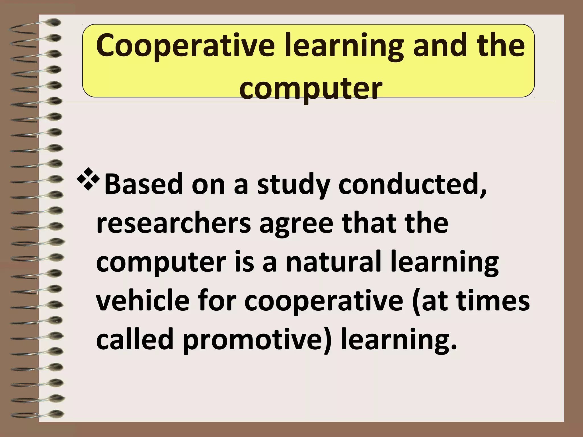 Cooperative learning and the
computer
Based on a study conducted,
researchers agree that the
computer is a natural learning
vehicle for cooperative (at times
called promotive) learning.
 