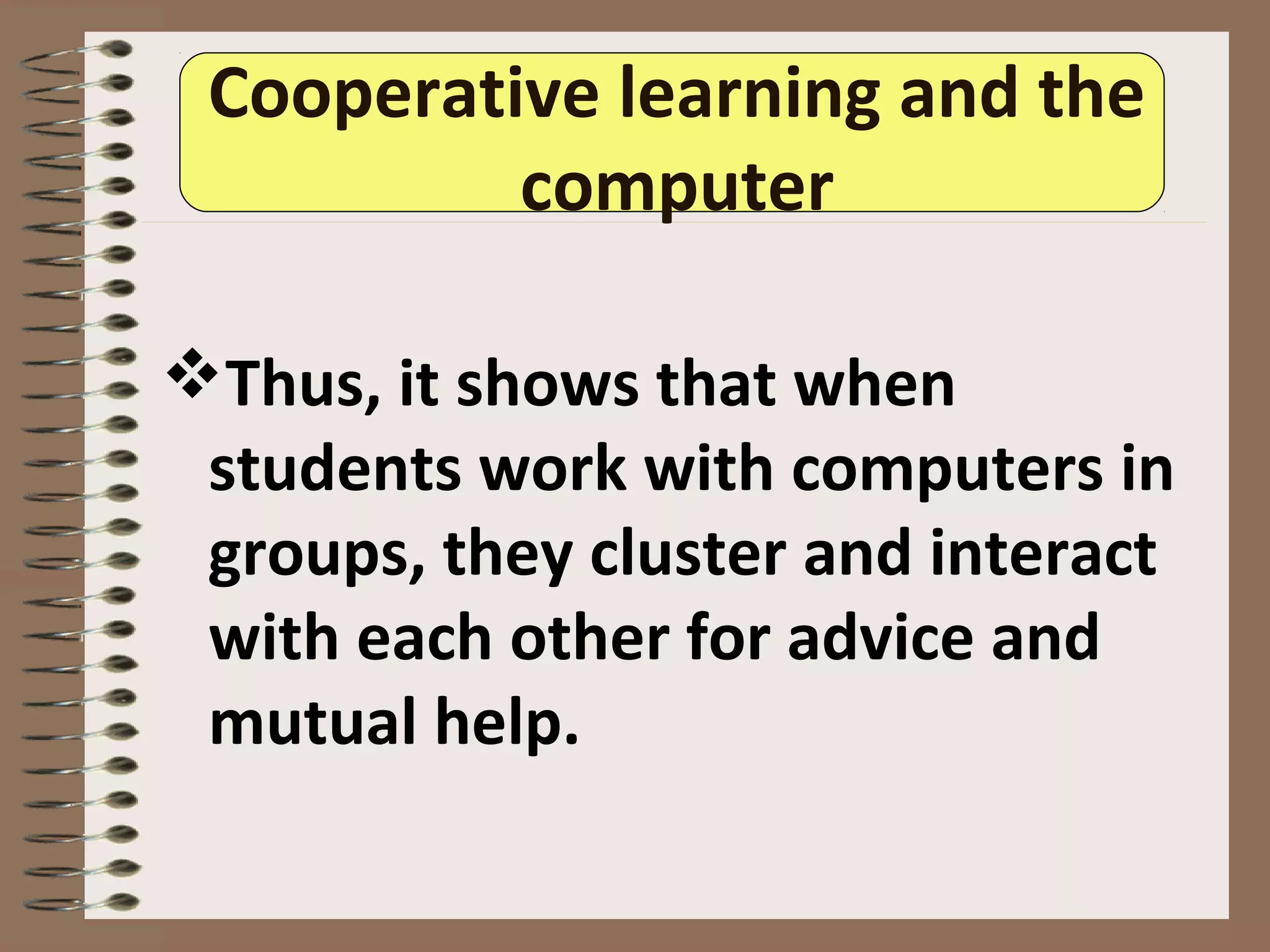 Cooperative learning and the
computer
Thus, it shows that when
students work with computers in
groups, they cluster and interact
with each other for advice and
mutual help.
 