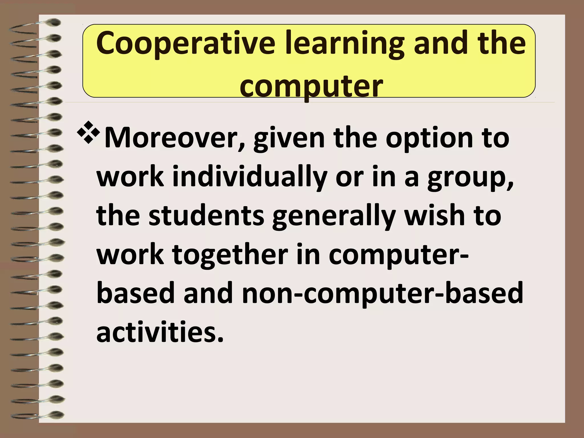 Cooperative learning and the
computer
Moreover, given the option to
work individually or in a group,
the students generally wish to
work together in computer-
based and non-computer-based
activities.
 