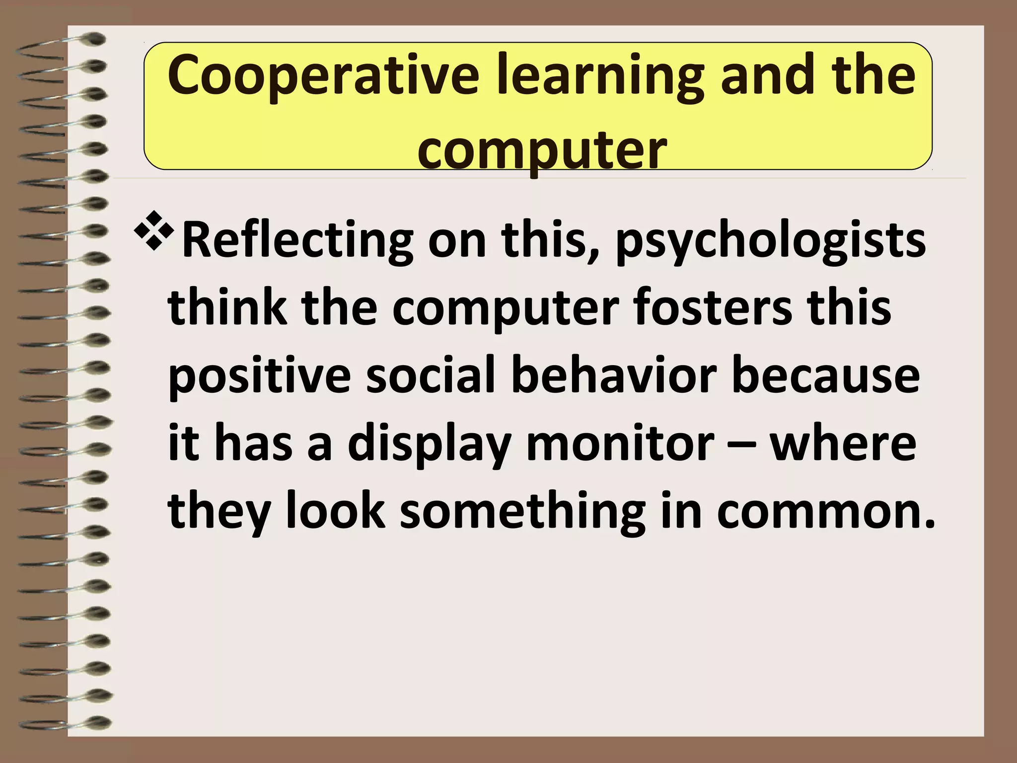 Cooperative learning and the
computer
Reflecting on this, psychologists
think the computer fosters this
positive social behavior because
it has a display monitor – where
they look something in common.
 