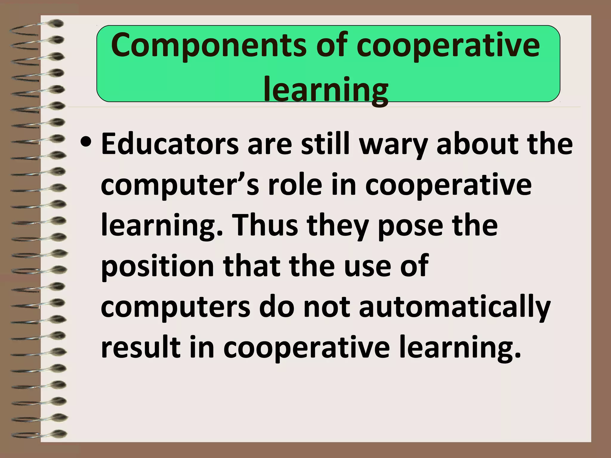 Components of cooperative
learning
• Educators are still wary about the
computer’s role in cooperative
learning. Thus they pose the
position that the use of
computers do not automatically
result in cooperative learning.
 