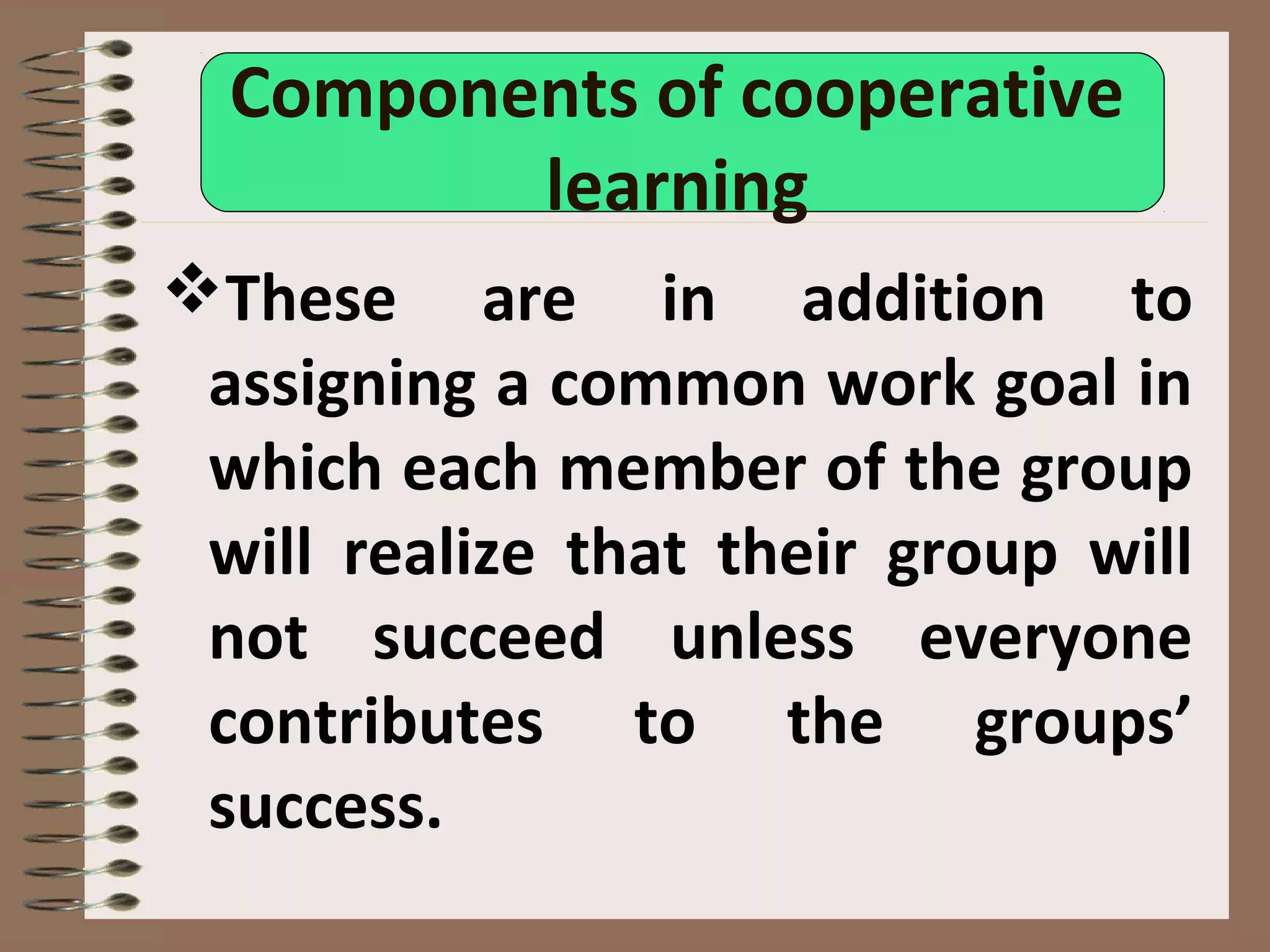 Components of cooperative
learning
These are in addition to
assigning a common work goal in
which each member of the group
will realize that their group will
not succeed unless everyone
contributes to the groups’
success.
 
