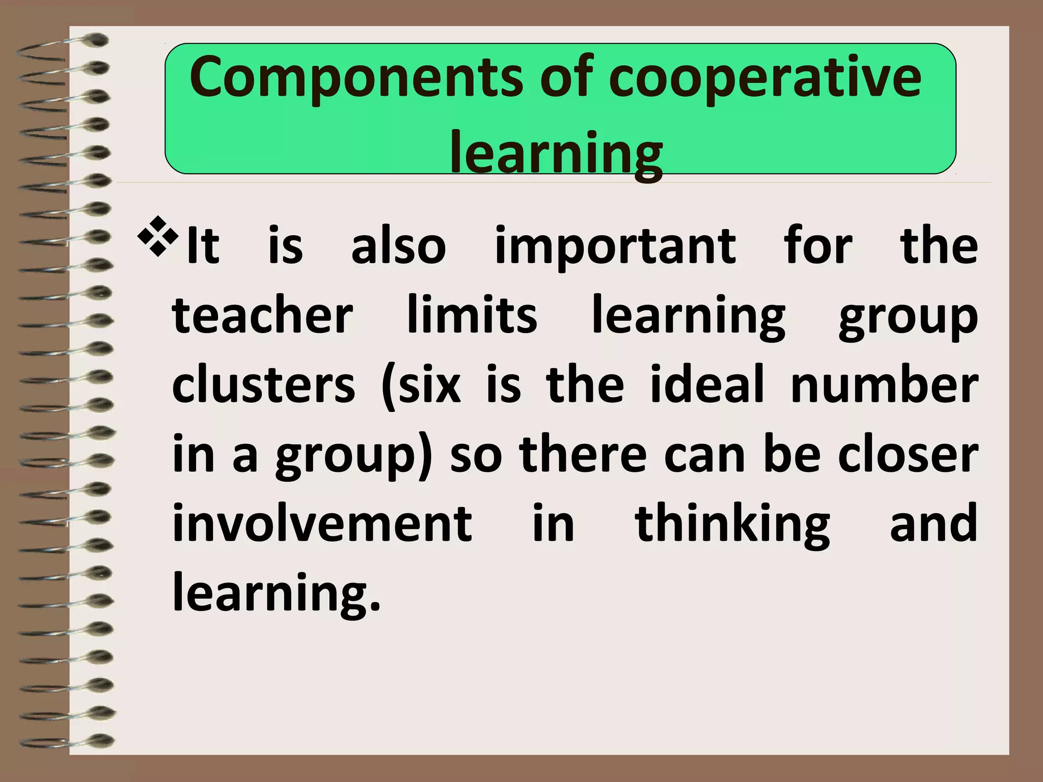 Components of cooperative
learning
It is also important for the
teacher limits learning group
clusters (six is the ideal number
in a group) so there can be closer
involvement in thinking and
learning.
 