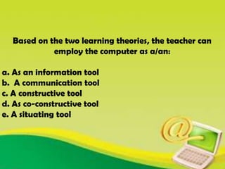 Based on the two learning theories, the teacher can
employ the computer as a/an:
a. As an information tool
b. A communication tool
c. A constructive tool
d. As co-constructive tool
e. A situating tool
 